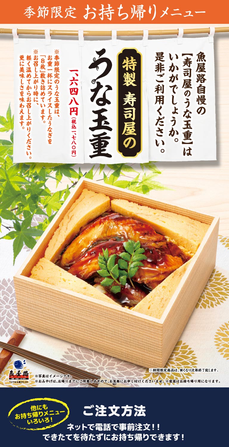 魚屋路 季節限定 お持ち帰りメニュー。魚屋路自慢の【寿司屋のうな玉重】はいかがでしょうか。是非ご利用ください。特製 寿司屋のうな玉重 1,648円（税込1,780円）。※季節限定のうな玉重は、お重一杯にスライスしたうなぎを「8枚」敷き詰めています。※お召し上がり時に、軽く温めてからお召し上がりください。更に美味しさを味わえます。ご注文方法：ネットで電話で事前注文！！できたてを待たずにお持ち帰りできます！