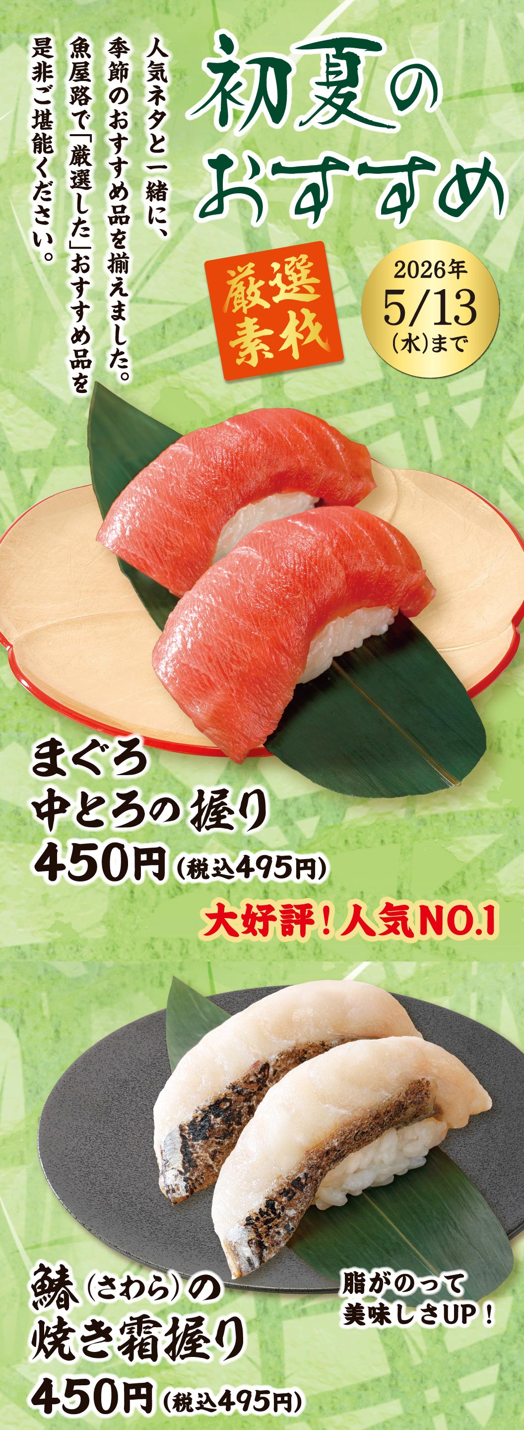初夏のおすすめ 厳選素材 2026年5/13(水)まで。人気ネタと一緒に、季節のおすすめ品を揃えました。魚屋路で「厳選した」おすすめ品を是非ご堪能ください。大好評！人気NO.1 まぐろ中とろの握り 450円（税込495円）、脂がのって美味しさUP！ 鰆(さわら)の焼き霜握り 450円（税込495円）。