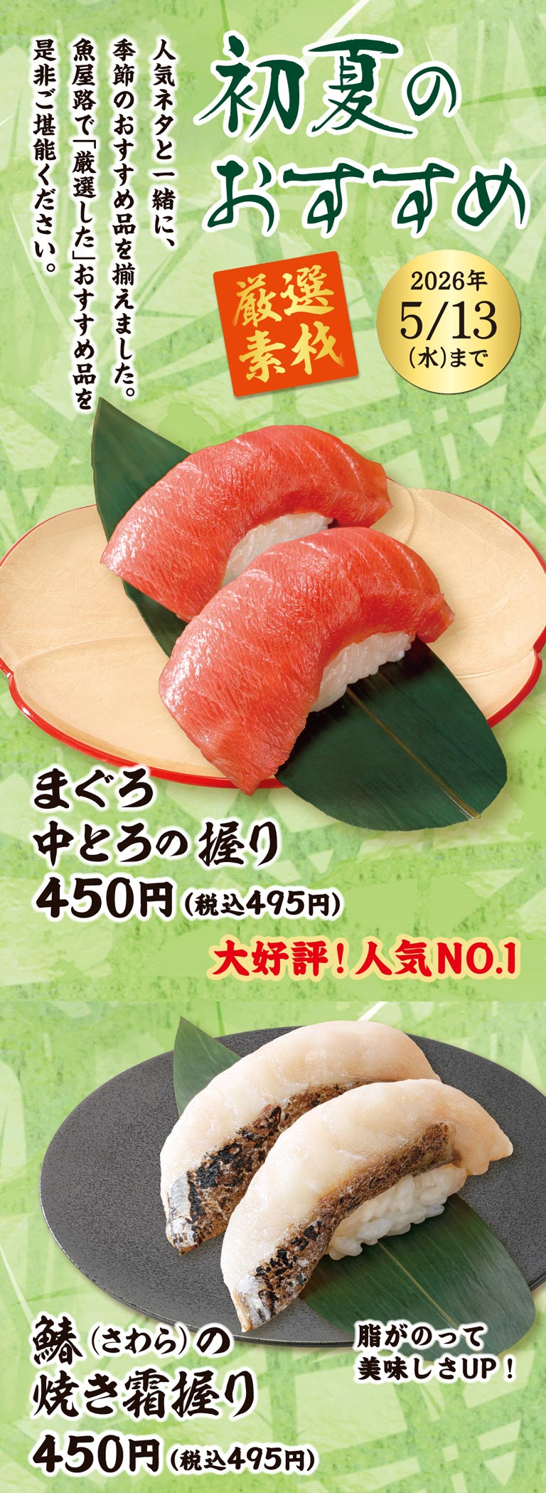 初夏のおすすめ 厳選素材 2026年5/13(水)まで。人気ネタと一緒に、季節のおすすめ品を揃えました。魚屋路で「厳選した」おすすめ品を是非ご堪能ください。大好評！人気NO.1 まぐろ中とろの握り 450円（税込495円）、脂がのって美味しさUP！ 鰆(さわら)の焼き霜握り 450円（税込495円）。