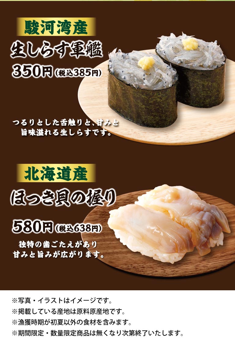 駿河湾産 生しらす軍艦 350円（税込385円）つるりとした舌触りと、甘みと旨味溢れる生しらすです。北海道産 ほっき貝の握り 580円（税込638円）独特の歯ごたえがあり甘みと旨みが広がります。※写真・イラストはイメージです。※掲載している産地は原料原産地です。※漁獲時期が初夏以外の食材を含みます。※期間限定・数量限定商品は無くなり次第終了いたします。
