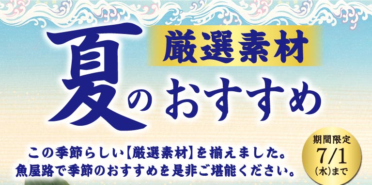 厳選素材 夏のおすすめ。この季節らしい【厳選素材】を揃えました。魚屋路で季節のおすすめを是非ご堪能ください。期間限定 7/1(水)まで。
