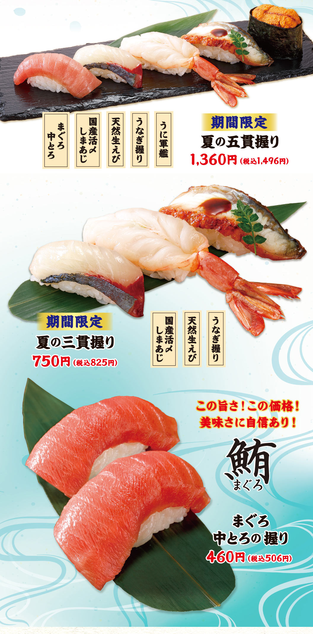金槍魚中肥金槍魚、國產鮮活竹莢魚、天然生蝦、鰻魚握壽司、海膽軍艦。期間限定夏季的五貫壽司飯團1,360日元 (含稅1,496日元) 。國產鮮活竹莢魚，天然生蝦，鰻魚壽司。期間限定夏季的三貫壽司飯團750日元 (含稅825日元) 。這個美味!這個價格!對美味有自信!金槍魚中肥金槍魚的手握壽司460日元 (含稅506日元) 。