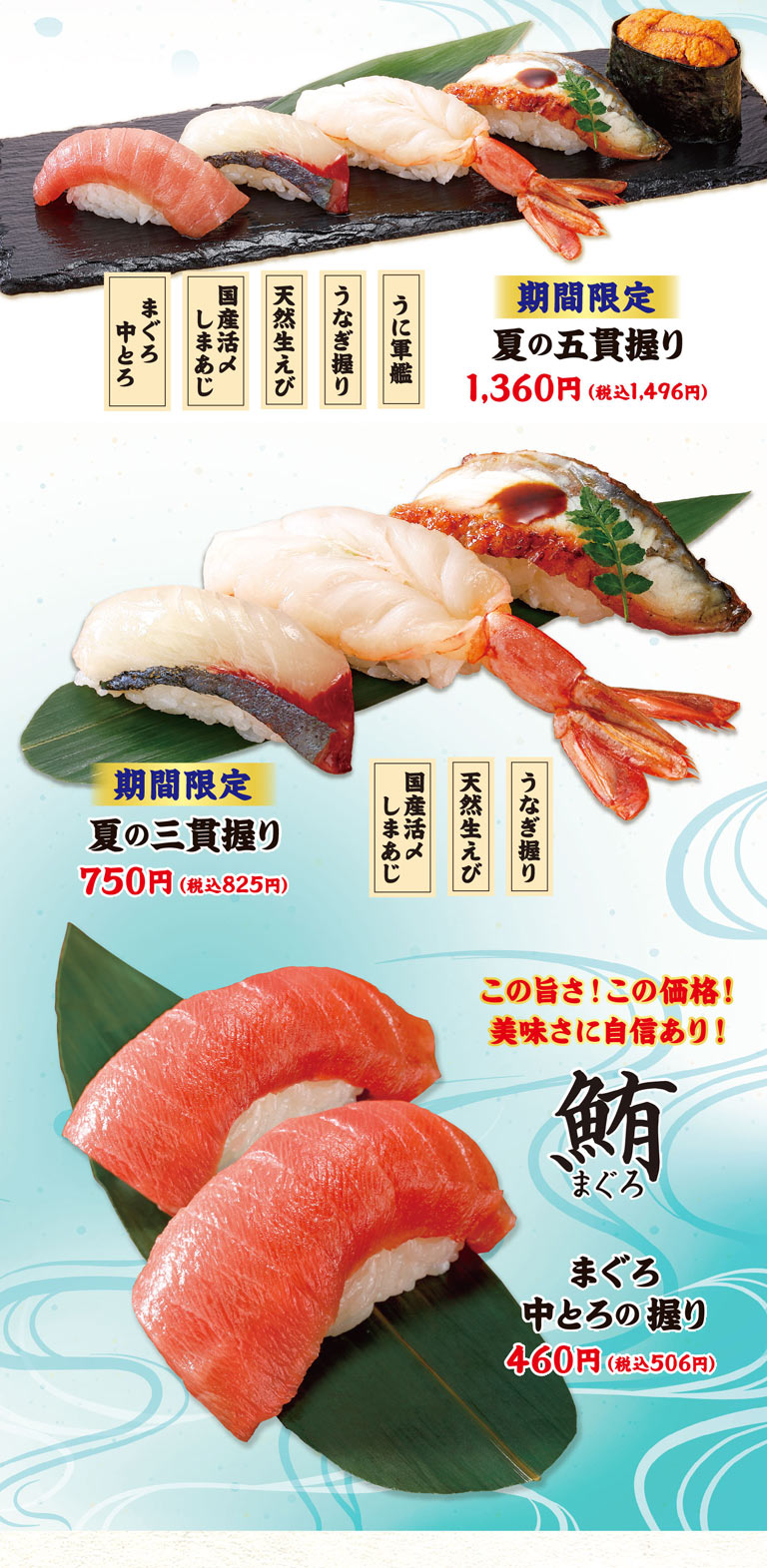 金槍魚中肥金槍魚、國產鮮活竹莢魚、天然生蝦、鰻魚握壽司、海膽軍艦。期間限定夏季的五貫壽司飯團1,360日元 (含稅1,496日元) 。國產鮮活竹莢魚，天然生蝦，鰻魚壽司。期間限定夏季的三貫壽司飯團750日元 (含稅825日元) 。這個美味!這個價格!對美味有自信!金槍魚中肥金槍魚的手握壽司460日元 (含稅506日元) 。