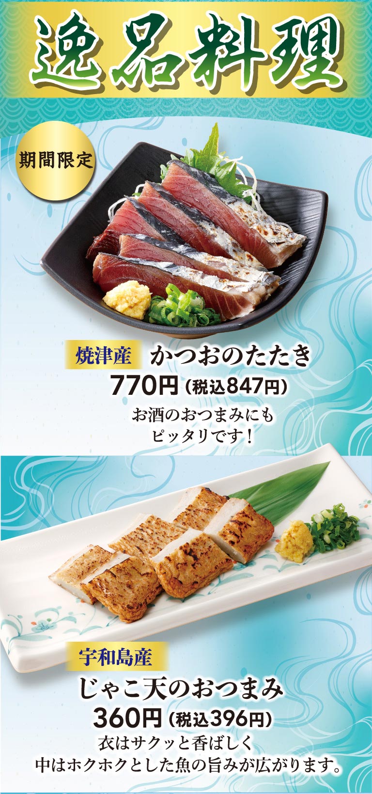 逸品料理。期間限定、焼津産 かつおのたたき 770円（税込847円）お酒のおつまみにもピッタリです！宇和島産 じゃこ天のおつまみ 360円（税込396円）衣はサクッと香ばしく中はホクホクとした魚の旨みが広がります。