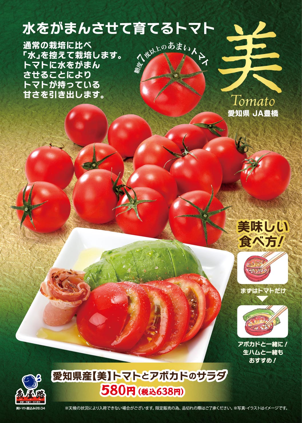 魚屋路。水をがまんさせて育てるトマト。通常の栽培に比べ「水」を控えて栽培し、トマトが持っている甘さを引き出した、糖度7度以上のあまい愛知県JA豊橋「美Tomato」。愛知県産【美】トマトとアボカドのサラダ 580円（税込638円）。美味しい食べ方として、まずはトマトだけ、アボカドや生ハムと一緒にお召し上がりいただくのもおすすめです。