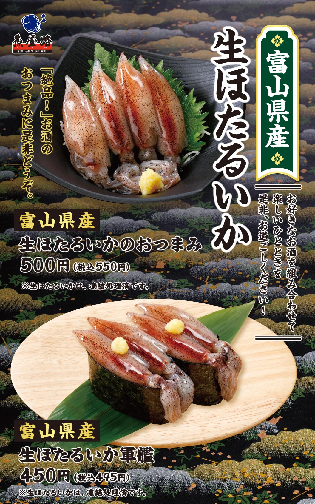 魚屋路。富山県産 生ほたるいか。「絶品！」お酒のおつまみに是非どうぞ。お好きなお酒を組み合わせて楽しいひとときを是非、お過ごしください！富山県産 生ほたるいかのおつまみ 500円（税込550円）、富山県産 生ほたるいか軍艦 450円（税込495円）。※生ほたるいかは、凍結処理済です。