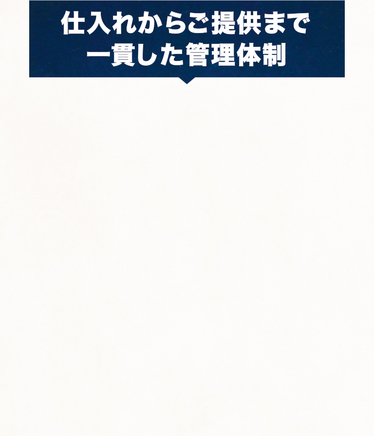 私たちは、「おいしい」と「楽しい」をすべてのお客様にお届けするために、あらためて食の安全・安心宣言を致します。仕入れからご提供まで一貫した管理体制