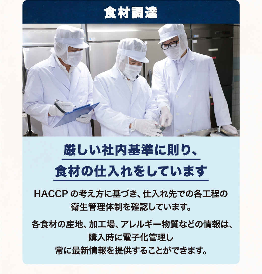 食材調達 厳しい社内基準に則り、食材の仕入れをしています HACCPの考え方に基づき、仕入れ先での各工程の衛生管理体制を確認しています。各食材の産地、加工場、アレルギー物質などの情報は、購入時に電子化管理し常に最新情報を提供することができます。