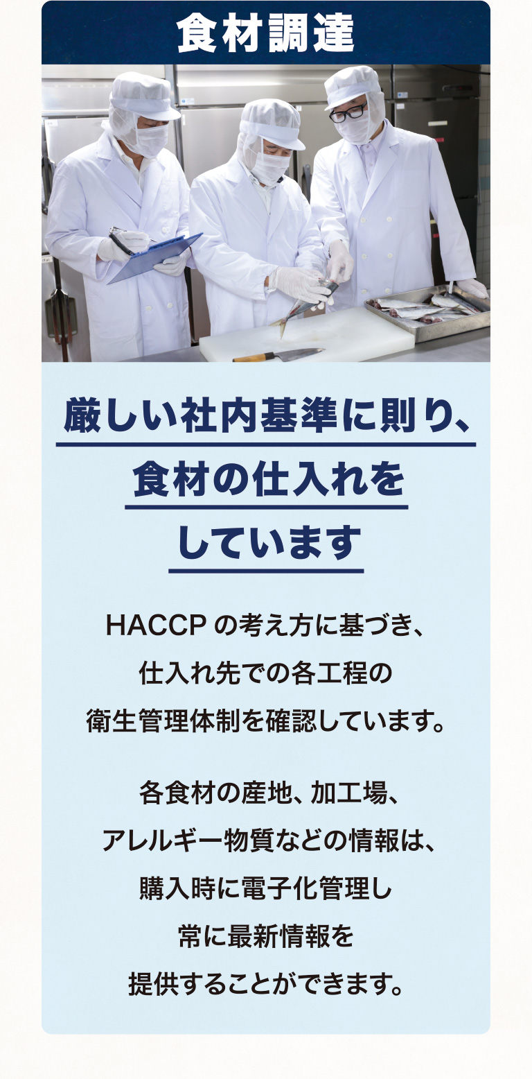 食材調達 厳しい社内基準に則り、食材の仕入れをしています HACCPの考え方に基づき、仕入れ先での各工程の衛生管理体制を確認しています。各食材の産地、加工場、アレルギー物質などの情報は、購入時に電子化管理し常に最新情報を提供することができます。