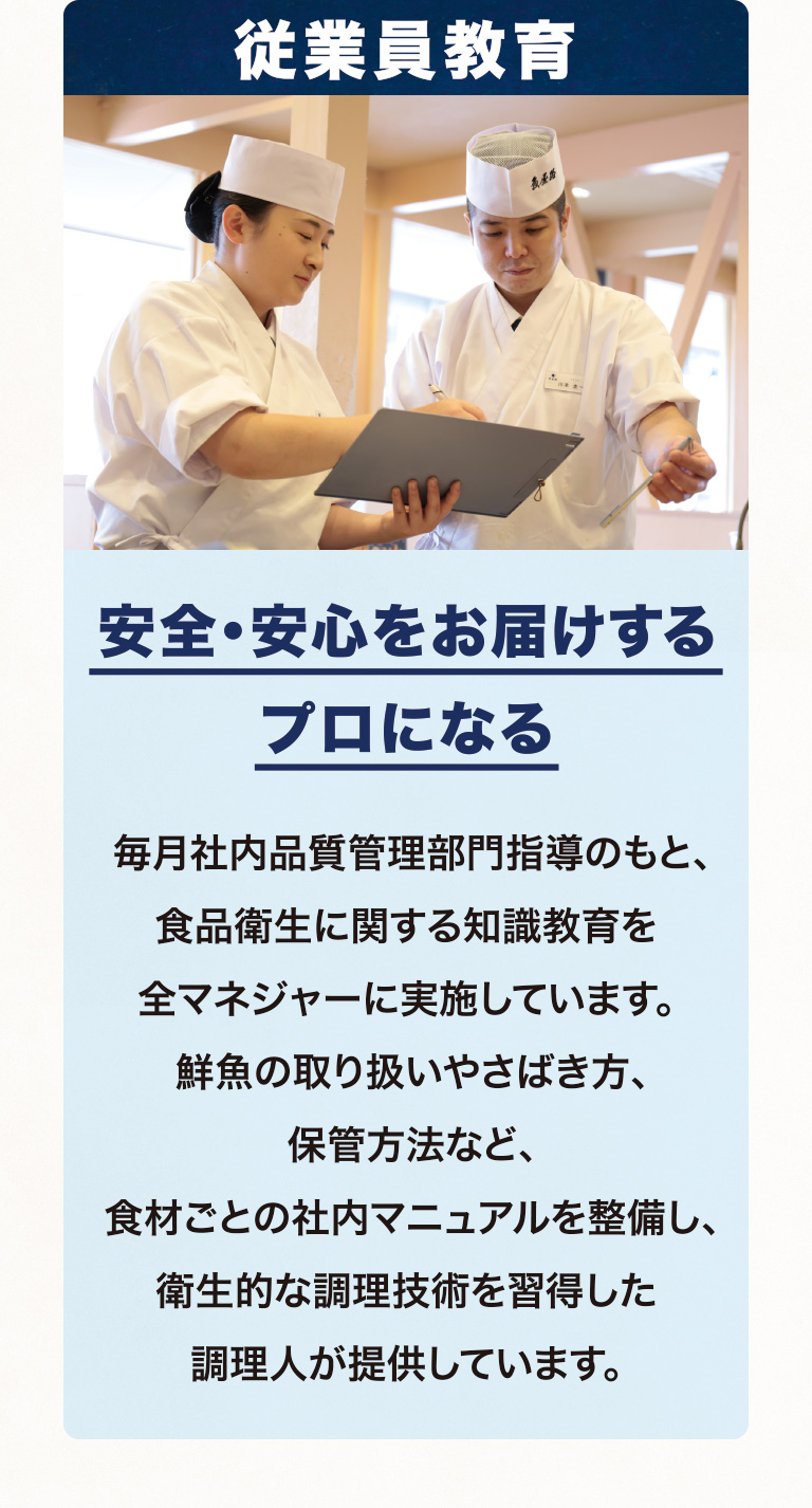 従業員教育 安全・安心をお届けするプロになる 毎月社内品質管理部門指導のもと、食品衛生に関する知識教育を全マネジャーに実施しています。鮮魚の取り扱いやさばき方、保管方法など、食材ごとの社内マニュアルを整備し、衛生的な調理技術を習得した調理人が提供しています。