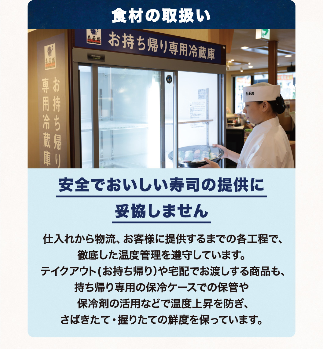 食材の取扱い 安全でおいしい寿司の提供に妥協しません 仕入れから物流、お客様に提供するまでの各工程で、徹底した温度管理を遵守しています。テイクアウト(お持ち帰り）や宅配でお渡しする商品も、持ち帰り専用の保冷ケースでの保管や保冷剤の活用などで温度上昇を防ぎ、さばきたて・握りたての鮮度を保っています。