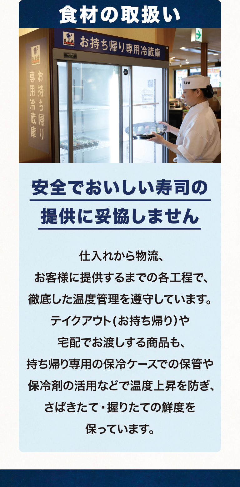 食材の取扱い 安全でおいしい寿司の提供に妥協しません 仕入れから物流、お客様に提供するまでの各工程で、徹底した温度管理を遵守しています。テイクアウト(お持ち帰り）や宅配でお渡しする商品も、持ち帰り専用の保冷ケースでの保管や保冷剤の活用などで温度上昇を防ぎ、さばきたて・握りたての鮮度を保っています。