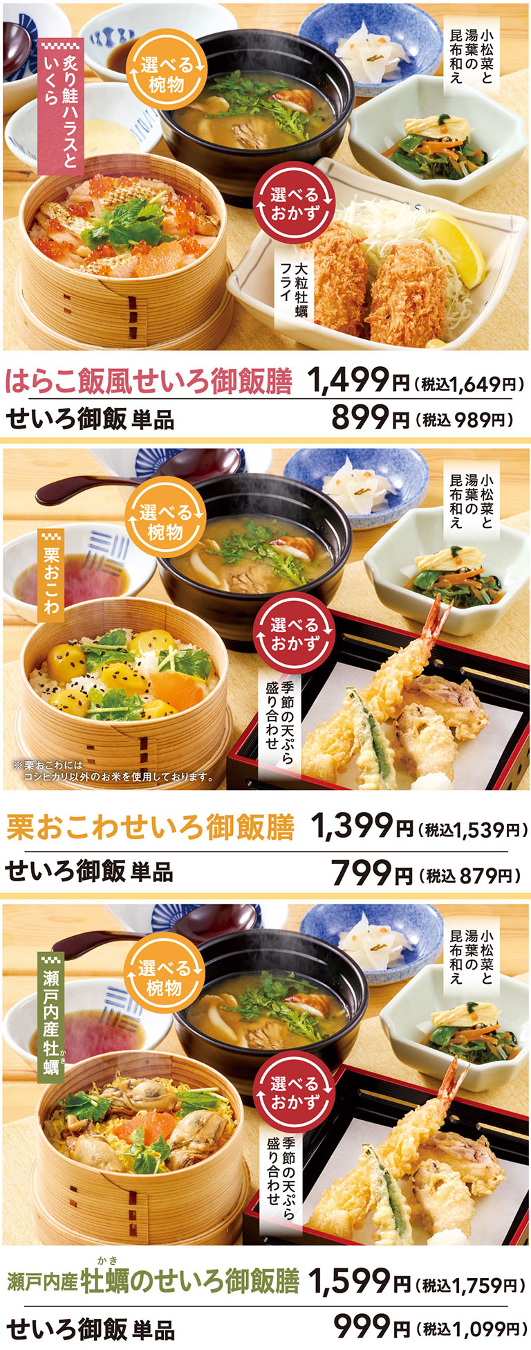 はらこ飯風せいろ御飯膳 1,499円（税込1,649円）せいろ御飯 単品 899円（税込989円）選べる椀物、選べるおかず。炙り鮭ハラスといくら。大粒牡蠣フライ。小松菜と湯葉の昆布和え。栗おこわせいろ御飯膳 1,399円（税込1,539円）せいろ御飯 単品 799円（税込879円）選べる椀物、選べるおかず。栗おこわ。季節の天ぷら盛り合わせ。小松菜と湯葉の昆布和え。瀬戸内産牡蠣のせいろ御飯膳 1,599円（税込1,759円）せいろ御飯 単品 999円（税込1,099円）選べる椀物、選べるおかず。瀬戸内産牡蠣。季節の天ぷら盛り合わせ。小松菜と湯葉の昆布和え。