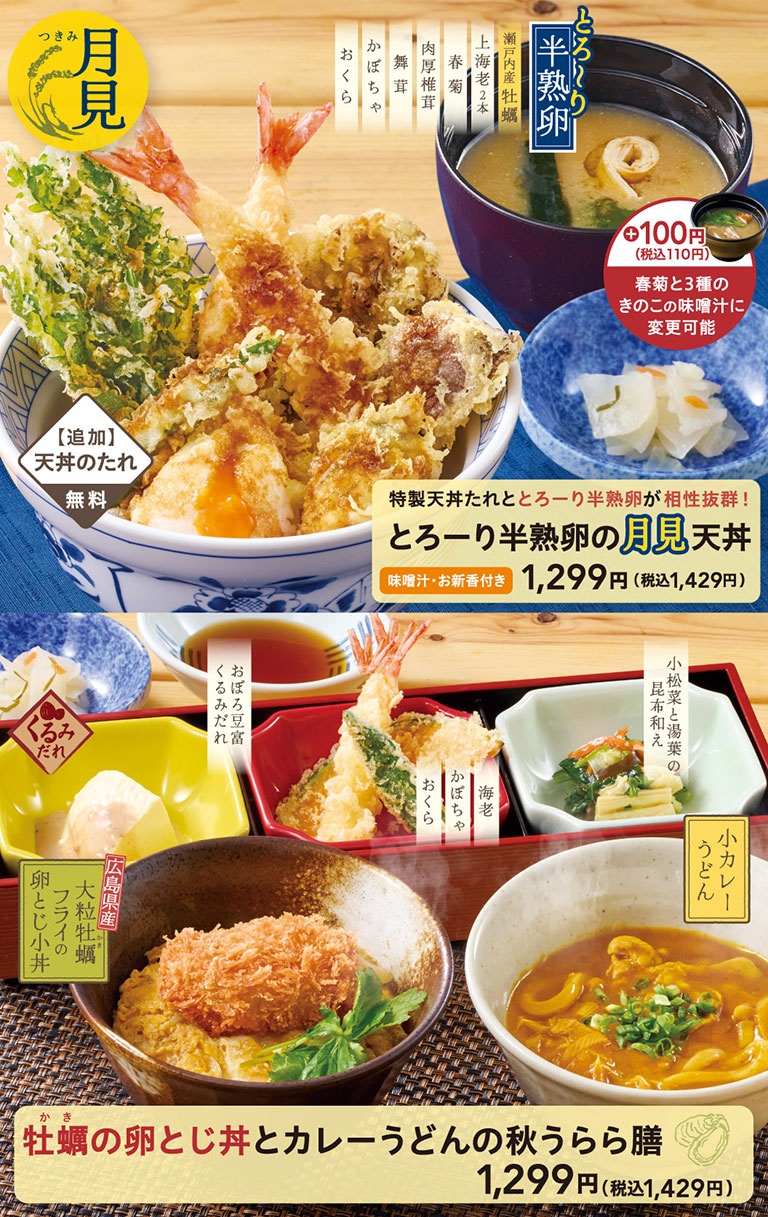 月見 とろ〜り半熟卵 特製天丼たれととろーり半熟卵が相性抜群！とろーり半熟卵の月見天丼 味噌汁・お新香付き 1,399円（税込1,539円）瀬戸内産牡蠣 上海老2本 春菊 舞茸 肉厚椎茸 かぼちゃ おくら 【追加】天丼のたれ 無料。＋100円（税込110円）春菊と3種のきのこの味噌汁に変更可能。牡蠣の卵とじ丼とカレーうどんの秋うらら膳 1,399円（税込1,539円）広島県産大粒牡蠣フライの卵とじ小丼 くるみだれ おぼろ豆富 小松菜と湯葉の昆布和え 季節の天ぷら 海老 かぼちゃ おくら 小カレーうどん