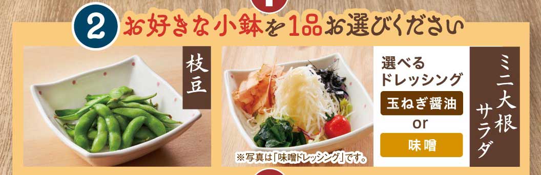 2 お好きな小鉢を1品お選びください 枝豆 ミニ大根サラダ 選べるドレッシング 玉ねぎ醤油 or 味噌 ※写真は「味噌ドレッシング」です。