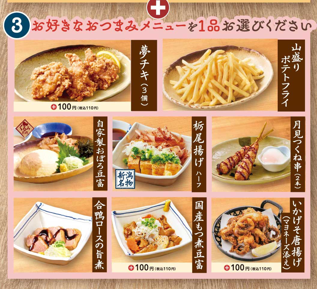 3 お好きなおつまみメニューを1品お選びください 夢チキ(3個) ＋100円(税込110円) 山盛りポテトフライ 自家製おぼろ豆富 くるみだれ 栃尾揚げ ハーフ 新潟名物 月見つくね串(2本) 合鴨ロースの旨煮 国産もつ煮豆富 ＋100円(税込110円) いかげそ唐揚げ(マヨネーズ添え) ＋100円(税込110円)