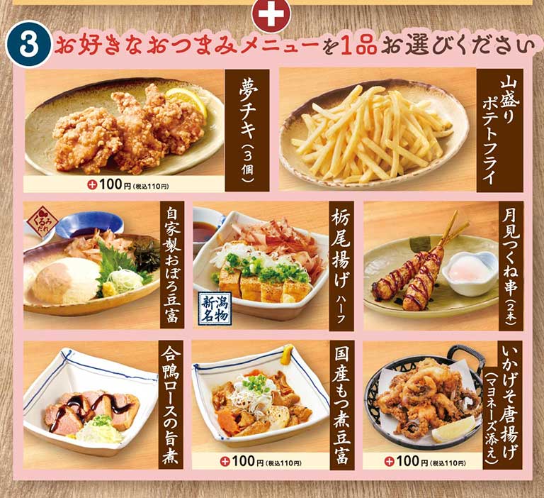 3 お好きなおつまみメニューを1品お選びください 夢チキ(3個) ＋100円(税込110円) 山盛りポテトフライ 自家製おぼろ豆富 くるみだれ 栃尾揚げ ハーフ 新潟名物 月見つくね串(2本) 合鴨ロースの旨煮 国産もつ煮豆富 ＋100円(税込110円) いかげそ唐揚げ(マヨネーズ添え) ＋100円(税込110円)