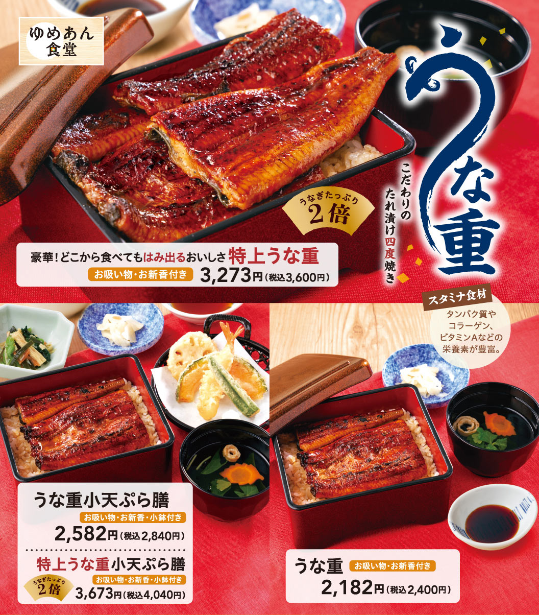 Yumean Shokudo（ゆめあん食堂）鳗鱼盖饭。精心调制的酱汁腌制，四次烘烤。豪华！无论从哪里吃起，美味都溢出盘外 特上鳗鱼盖饭（鳗鱼份量加倍・附菜鱼清汤、蔬菜轻腌物）3,273日元（含税3,600日元）、小份鳗鱼盖饭天妇罗套餐（附清汤・酱菜・小钵）2,582日元（含税3,284日元）、特上小份鳗鱼盖饭天妇罗套餐（鳗鱼份量加倍・附清汤・酱菜・小钵附赠）3,673日元（含税4,040日元）、鳗鱼盖饭（附菜鱼清汤、蔬菜轻腌物份）2,182日元（含税2,400日元）。滋补食材 富含蛋白质、胶原蛋白、维生素A等营养素。