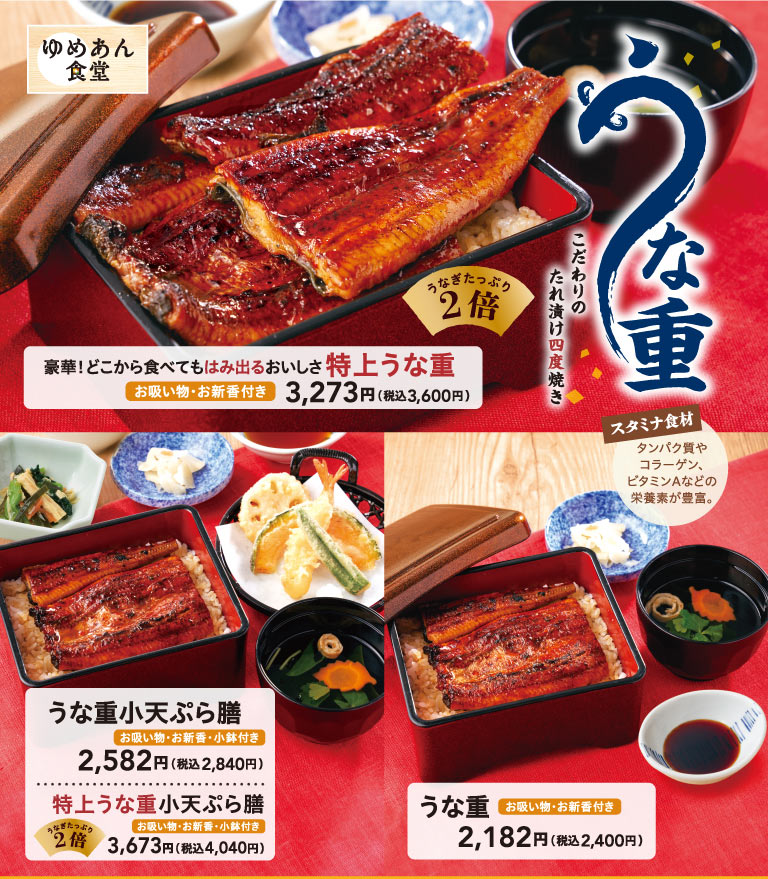 Yumean Shokudo（ゆめあん食堂）鳗鱼盖饭。精心调制的酱汁腌制，四次烘烤。豪华！无论从哪里吃起，美味都溢出盘外 特上鳗鱼盖饭（鳗鱼份量加倍・附菜鱼清汤、蔬菜轻腌物）3,273日元（含税3,600日元）、小份鳗鱼盖饭天妇罗套餐（附清汤・酱菜・小钵）2,582日元（含税3,284日元）、特上小份鳗鱼盖饭天妇罗套餐（鳗鱼份量加倍・附清汤・酱菜・小钵附赠）3,673日元（含税4,040日元）、鳗鱼盖饭（附菜鱼清汤、蔬菜轻腌物份）2,182日元（含税2,400日元）。滋补食材 富含蛋白质、胶原蛋白、维生素A等营养素。