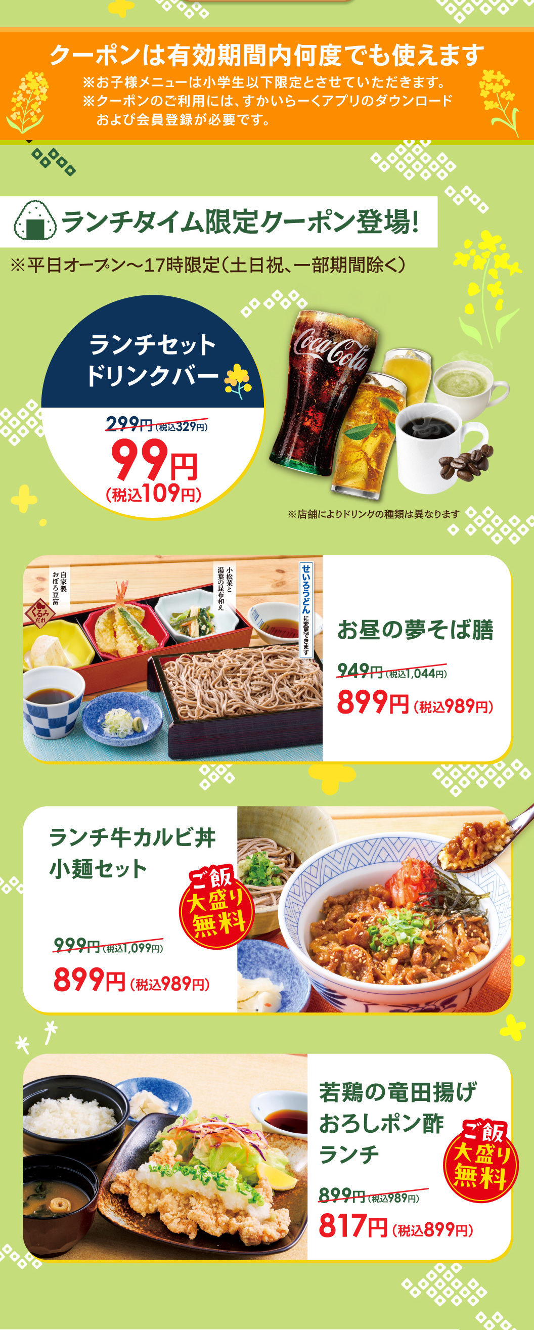 午餐時間限定優惠券登場!平日開放~17時限定(周六、周日和節慶，部分期間除外)。午餐套餐飲料吧99日元 (含稅109日元)，午餐夢蕎麥面膳899日元 (含稅989日元)，午餐牛五花肉蓋飯小面套餐899日元 (含稅989日元) ※大份米飯免費，炸仔雞蘿蔔泥橘子醬汁午餐817日元 (含稅899日元) ※大份米飯免費。優惠券在有效期內可以多次使用。