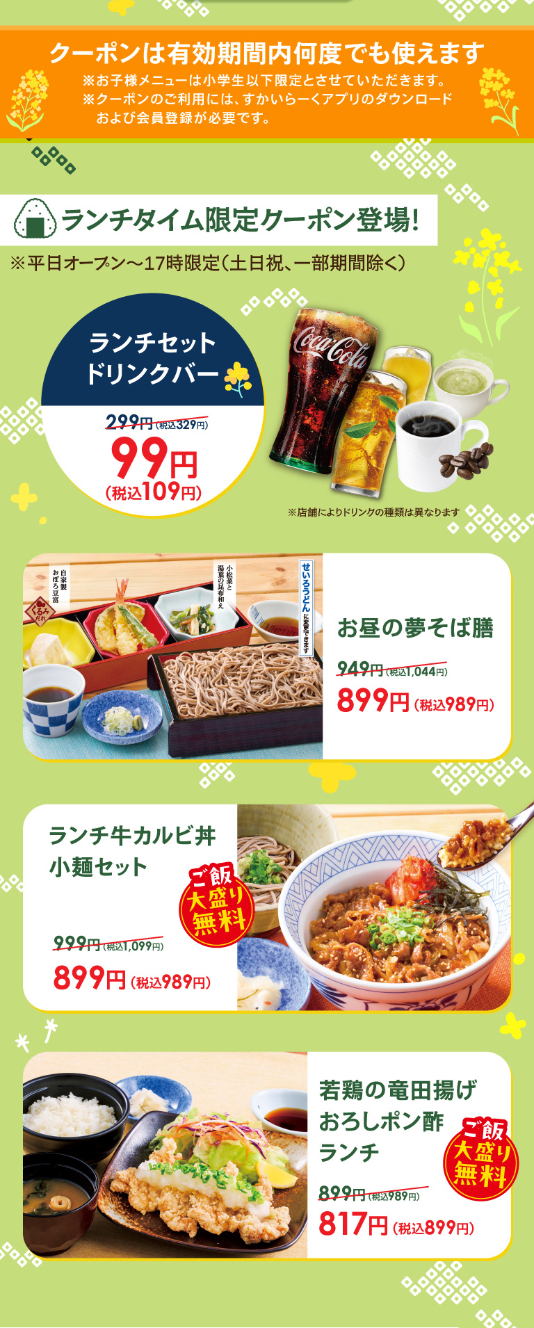 午餐時間限定優惠券登場!平日開放~17時限定(周六、周日和節慶，部分期間除外)。午餐套餐飲料吧99日元 (含稅109日元)，午餐夢蕎麥面膳899日元 (含稅989日元)，午餐牛五花肉蓋飯小面套餐899日元 (含稅989日元) ※大份米飯免費，炸仔雞蘿蔔泥橘子醬汁午餐817日元 (含稅899日元) ※大份米飯免費。優惠券在有效期內可以多次使用。