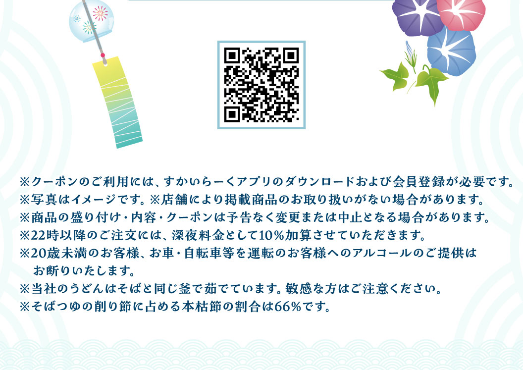 アプリダウンロード用QRコード。注意事項：クーポンご利用には、すかいらーくアプリのダウンロードおよび会員登録が必要です。22時以降のご注文には、深夜料金として10%加算させていただきます。20歳未満のお客様、お車・自転車等を運転のお客様へのアルコールのご提供はお断りいたします。当社のうどんはそばと同じ釜で茹でています。敏感な方はご注意ください。そばつゆの削り節に占める本枯節の割合は66%です。