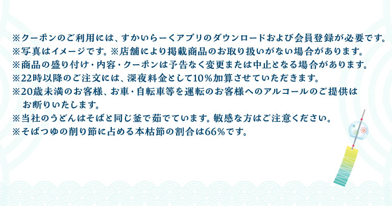 注意事項：クーポンご利用には、すかいらーくアプリのダウンロードおよび会員登録が必要です。22時以降のご注文には、深夜料金として10%加算させていただきます。20歳未満のお客様、お車・自転車等を運転のお客様へのアルコールのご提供はお断りいたします。当社のうどんはそばと同じ釜で茹でています。敏感な方はご注意ください。そばつゆの削り節に占める本枯節の割合は66%です。