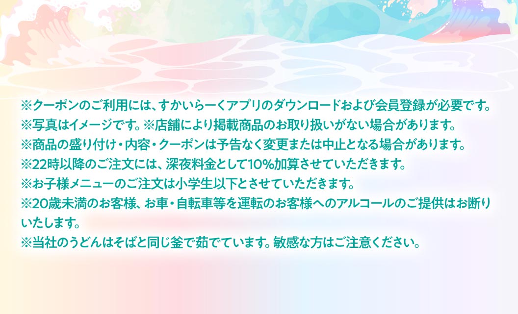 クーポン利用時の注意事項。クーポンのご利用には、すかいらーくアプリのダウンロードおよび会員登録が必要です。22時以降のご注文には深夜料金として10%加算。当社のうどんはそばと同じ釜で茹でています。敏感な方はご注意ください。などの案内文。