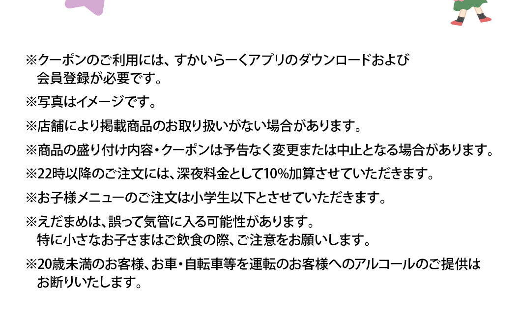 ※クーポンのご利用には、すかいらーくアプリのダウンロードおよび会員登録が必要です。※写真はイメージです。※店舗により掲載商品のお取り扱いがない場合があります。※商品の盛り付け内容・クーポンは予告なく変更または中止となる場合があります。※22時以降のご注文には、深夜料金として10%加算させていただきます。※お子様メニューのご注文は小学生以下とさせていただきます。※えだまめは、誤って気管に入る可能性があります。特に小さなお子さまはご飲食の際、ご注意をお願いします。※20歳未満のお客様、お車・自転車等を運転のお客様へのアルコールのご提供はお断りいたします。