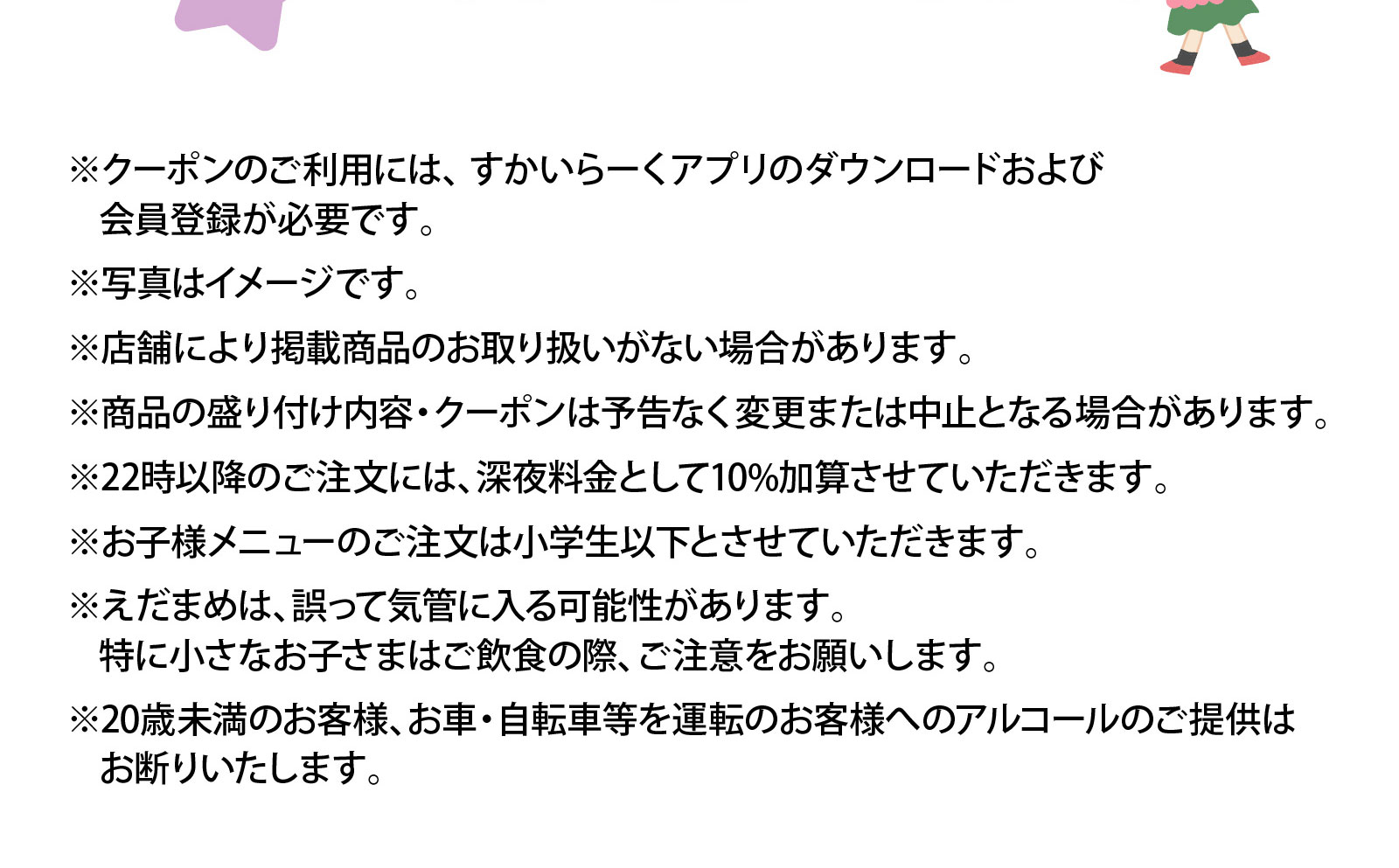 ※クーポンのご利用には、すかいらーくアプリのダウンロードおよび会員登録が必要です。※写真はイメージです。※店舗により掲載商品のお取り扱いがない場合があります。※商品の盛り付け内容・クーポンは予告なく変更または中止となる場合があります。※22時以降のご注文には、深夜料金として10%加算させていただきます。※お子様メニューのご注文は小学生以下とさせていただきます。※えだまめは、誤って気管に入る可能性があります。特に小さなお子さまはご飲食の際、ご注意をお願いします。※20歳未満のお客様、お車・自転車等を運転のお客様へのアルコールのご提供はお断りいたします。