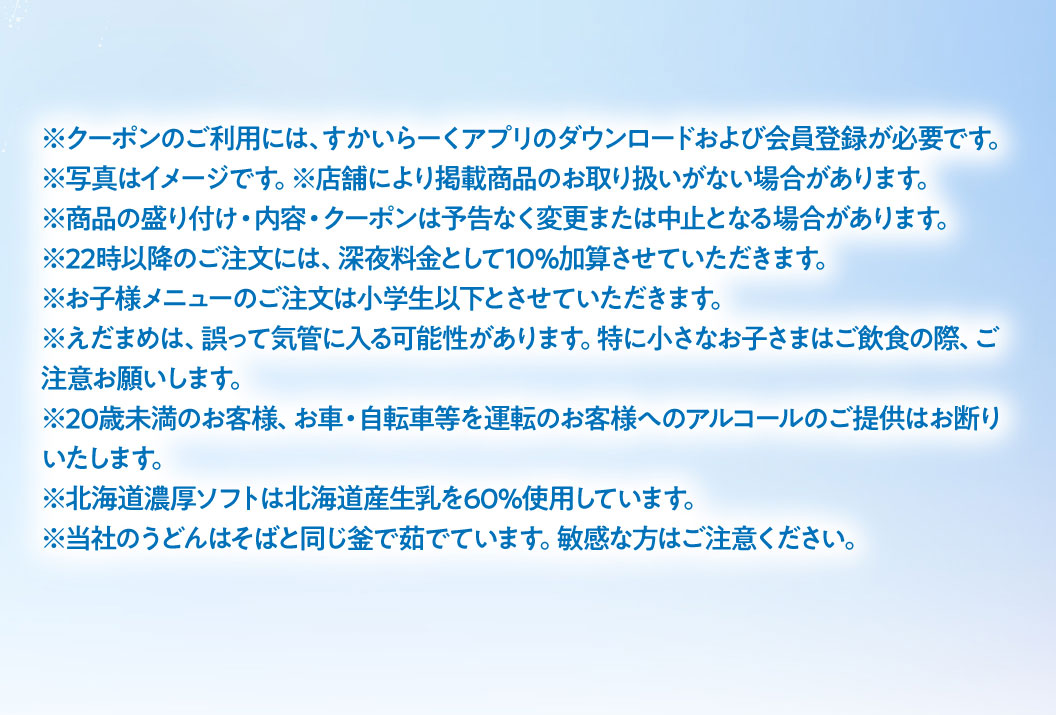 注意事項：クーポンのご利用には、すかいらーくアプリのダウンロードおよび会員登録が必要です。写真はイメージです。店舗により掲載商品のお取り扱いがない場合があります。商品の盛り付け・内容・クーポンは予告なく変更または中止となる場合があります。22時以降のご注文には、深夜料金として10％加算させていただきます。お子様メニューのご注文は小学生以下とさせていただきます。えだまめは、誤って気管に入る可能性があります。特に小さなお子さまはご飲食の際、ご注意お願いします。20歳未満のお客様、お車・自転車等を運転のお客様へのアルコールのご提供はお断りいたします。北海道濃厚ソフトは北海道産生乳を60%使用しています。当社のうどんはそばと同じ釜で茹でています。敏感な方はご注意ください。