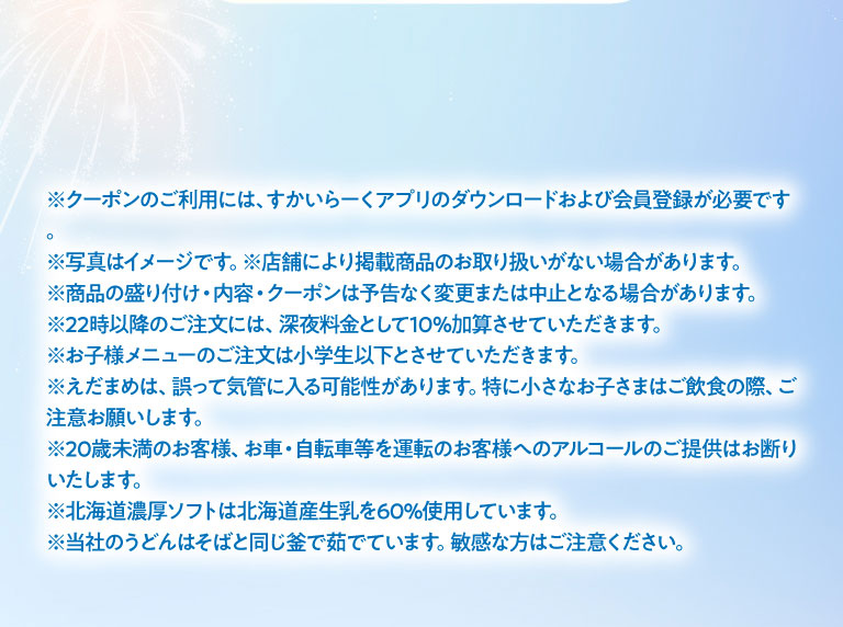 注意事項：クーポンのご利用には、すかいらーくアプリのダウンロードおよび会員登録が必要です。写真はイメージです。店舗により掲載商品のお取り扱いがない場合があります。商品の盛り付け・内容・クーポンは予告なく変更または中止となる場合があります。22時以降のご注文には、深夜料金として10％加算させていただきます。お子様メニューのご注文は小学生以下とさせていただきます。えだまめは、誤って気管に入る可能性があります。特に小さなお子さまはご飲食の際、ご注意お願いします。20歳未満のお客様、お車・自転車等を運転のお客様へのアルコールのご提供はお断りいたします。北海道濃厚ソフトは北海道産生乳を60%使用しています。当社のうどんはそばと同じ釜で茹でています。敏感な方はご注意ください。
