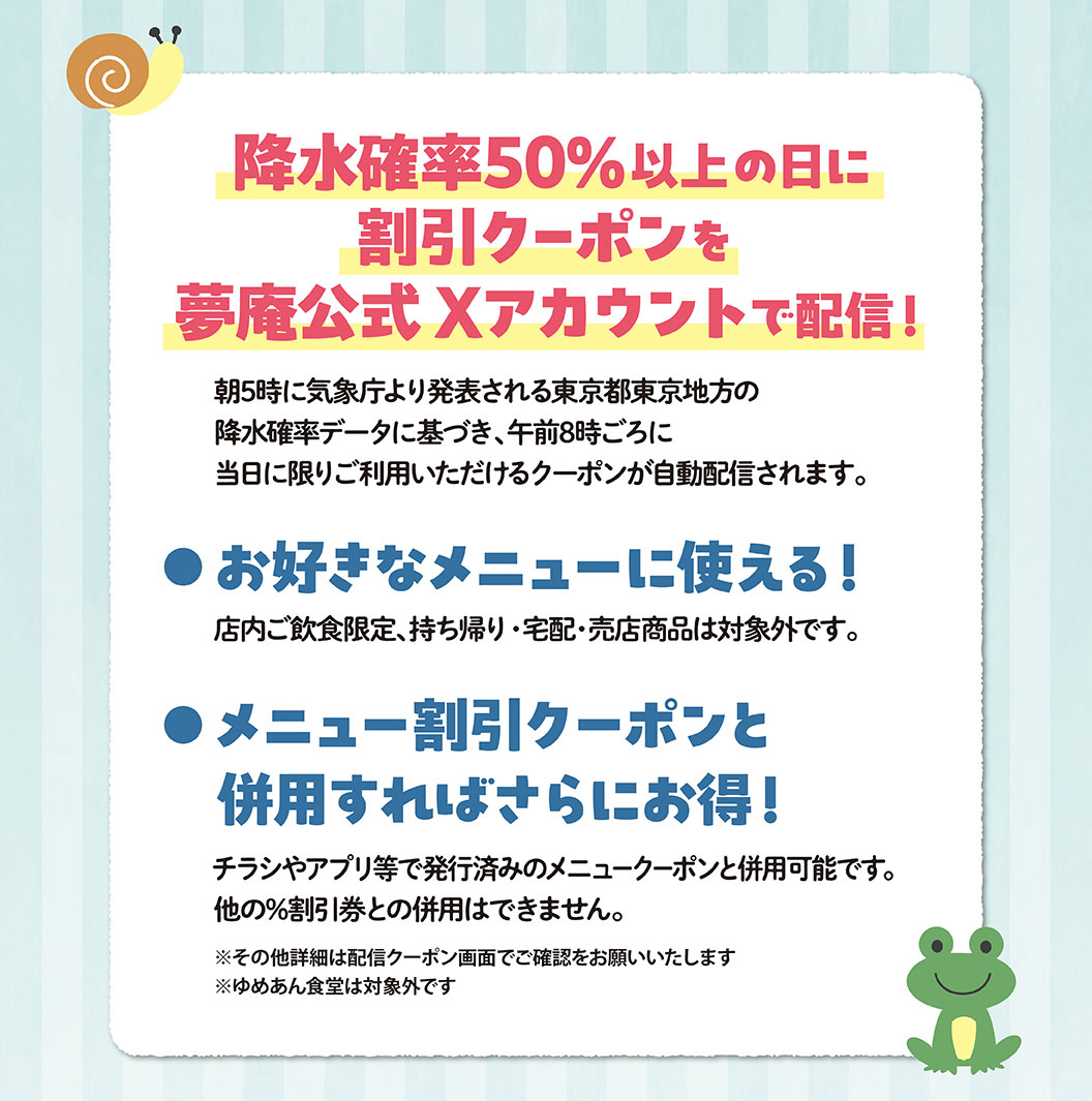 降水確率50%以上の日に割引クーポンを夢庵公式Xアカウントで配信！ 朝5時に気象庁より発表される東京都東京地方の降水確率データに基づき、午前8時ごろに当日に限りご利用いただけるクーポンが自動配信されます。 お好きなメニューに使える！店内ご飲食限定、持ち帰り・宅配・売店商品は対象外です。 メニュー割引クーポンと併用すればさらにお得！チラシやアプリ等で発行済みのメニュークーポンと併用可能です。他の%割引券との併用はできません。 ※その他詳細は配信クーポン画面でご確認をお願いいたします ※ゆめあん食堂は対象外です