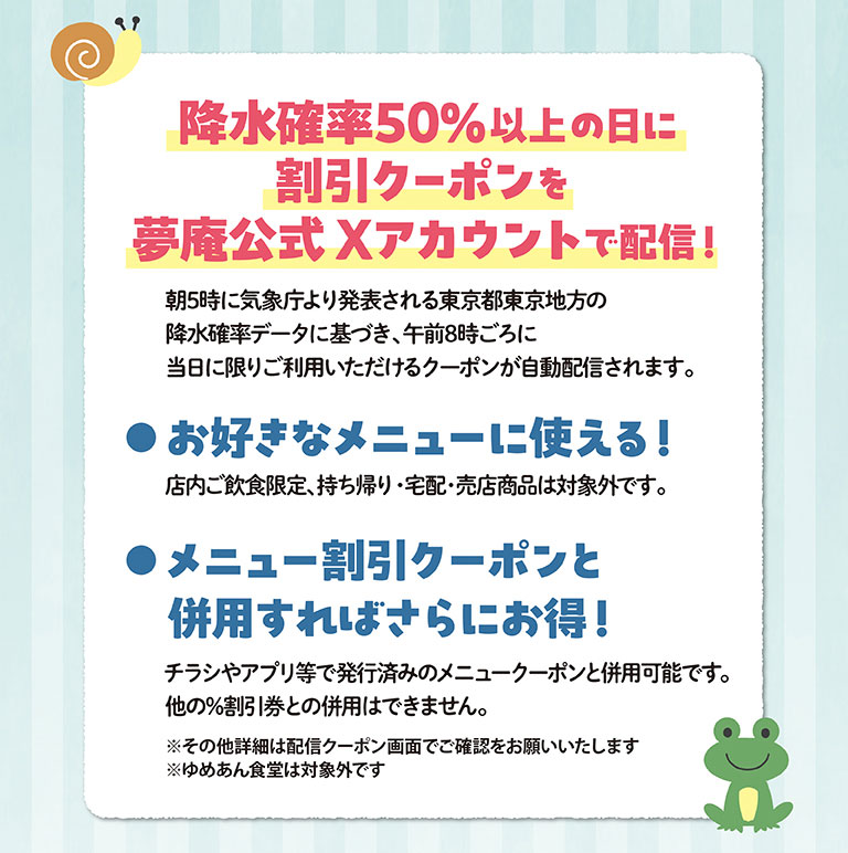 降水確率50%以上の日に割引クーポンを夢庵公式Xアカウントで配信！ 朝5時に気象庁より発表される東京都東京地方の降水確率データに基づき、午前8時ごろに当日に限りご利用いただけるクーポンが自動配信されます。 お好きなメニューに使える！店内ご飲食限定、持ち帰り・宅配・売店商品は対象外です。 メニュー割引クーポンと併用すればさらにお得！チラシやアプリ等で発行済みのメニュークーポンと併用可能です。他の%割引券との併用はできません。 ※その他詳細は配信クーポン画面でご確認をお願いいたします ※ゆめあん食堂は対象外です