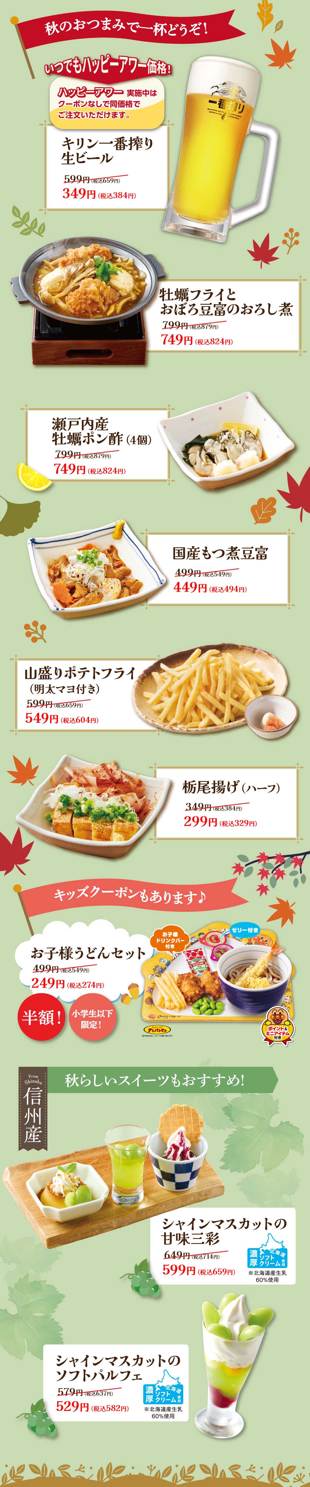 เพลิดเพลินกับเครื่องดื่มพร้อมของว่างฤดูใบไม้ร่วงของเรา! ราคาแฮปปี้อาวร์ตลอดเวลา! เบียร์สด Kirin Ichiban Shibori 349 เยน (384 เยน รวมภาษี) หอยนางรมทอดและเต้าหู้ตุ๋นกับหัวไชเท้าขูด 749 เยน (824 เยน รวมภาษี) หอยนางรมเซโตะอุจิราดซอสพอนซู (4 ชิ้น) 749 เยน (824 เยน รวมภาษี) เต้าหู้โมสึนิ (ในประเทศ) 449 เยน (494 เยน รวมภาษี) เฟรนช์ฟรายส์จานใหญ่ (ราดมายองเนสเมนไทโกะ) 549 เยน (604 เยน รวมภาษี) โทชิโอะอาเกะ (ครึ่งจาน) 299 เยน (329 เยน รวมภาษี) มีคูปองสำหรับเด็กด้วย! ชุดอุด้งสำหรับเด็ก ลดครึ่งราคา! 249 เยน (274 เยน รวมภาษี) ขนมหวานธีมฤดูใบไม้ร่วงก็แนะนำเช่นกัน! ชุดของหวาน Shine Muscat Sweet Trio ราคา 599 เยน (659 เยน รวมภาษี) พาร์เฟต์เนื้อนุ่ม Shine Muscat Soft Parfait ราคา 529 เยน (582 เยน รวมภาษี)