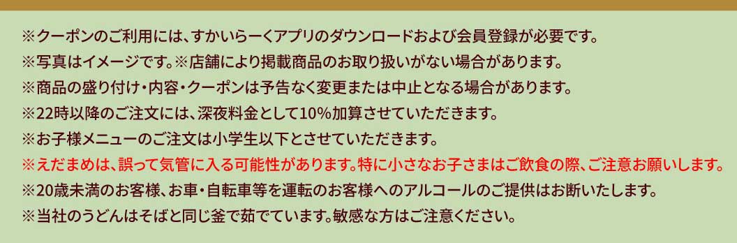* ในการใช้คูปอง คุณต้องดาวน์โหลดแอป สกายลาร์ค (すかいらーく) และลงทะเบียนเป็นสมาชิก * รูปภาพใช้เพื่อประกอบการอธิบายเท่านั้น * บางสาขาอาจไม่มีสินค้าตามรายการ * การนำเสนอสินค้า เนื้อหา และคูปองอาจมีการเปลี่ยนแปลงหรือยกเลิกได้โดยไม่ต้องแจ้งให้ทราบล่วงหน้า * จะมีการคิดค่าบริการเพิ่มเติม 10% สำหรับการสั่งซื้อหลัง 22:00 น. * เมนูสำหรับเด็กมีให้บริการเฉพาะเด็กประถมและเด็กเล็กกว่าเท่านั้น * อาจมีการรับประทานถั่วแระญี่ปุ่นโดยไม่ตั้งใจ โปรดระมัดระวังเป็นพิเศษเมื่อเด็กเล็กกำลังรับประทานอาหารและเครื่องดื่ม * เราปฏิเสธที่จะเสิร์ฟเครื่องดื่มแอลกอฮอล์ให้กับลูกค้าที่มีอายุต่ำกว่า 20 ปี หรือลูกค้าที่จะขับรถยนต์หรือจักรยาน * เส้นอุด้งของเราต้มในหม้อเดียวกันกับเส้นโซบะ โปรดระมัดระวังหากคุณแพ้ส่วนผสมนี้