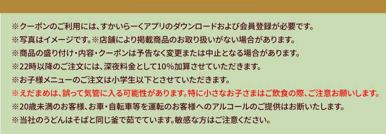 * ในการใช้คูปอง คุณต้องดาวน์โหลดแอป สกายลาร์ค (すかいらーく) และลงทะเบียนเป็นสมาชิก * รูปภาพใช้เพื่อประกอบการอธิบายเท่านั้น * บางสาขาอาจไม่มีสินค้าตามรายการ * การนำเสนอสินค้า เนื้อหา และคูปองอาจมีการเปลี่ยนแปลงหรือยกเลิกได้โดยไม่ต้องแจ้งให้ทราบล่วงหน้า * จะมีการคิดค่าบริการเพิ่มเติม 10% สำหรับการสั่งซื้อหลัง 22:00 น. * เมนูสำหรับเด็กมีให้บริการเฉพาะเด็กประถมและเด็กเล็กกว่าเท่านั้น * อาจมีการรับประทานถั่วแระญี่ปุ่นโดยไม่ตั้งใจ โปรดระมัดระวังเป็นพิเศษเมื่อเด็กเล็กกำลังรับประทานอาหารและเครื่องดื่ม * เราปฏิเสธที่จะเสิร์ฟเครื่องดื่มแอลกอฮอล์ให้กับลูกค้าที่มีอายุต่ำกว่า 20 ปี หรือลูกค้าที่จะขับรถยนต์หรือจักรยาน * เส้นอุด้งของเราต้มในหม้อเดียวกันกับเส้นโซบะ โปรดระมัดระวังหากคุณแพ้ส่วนผสมนี้