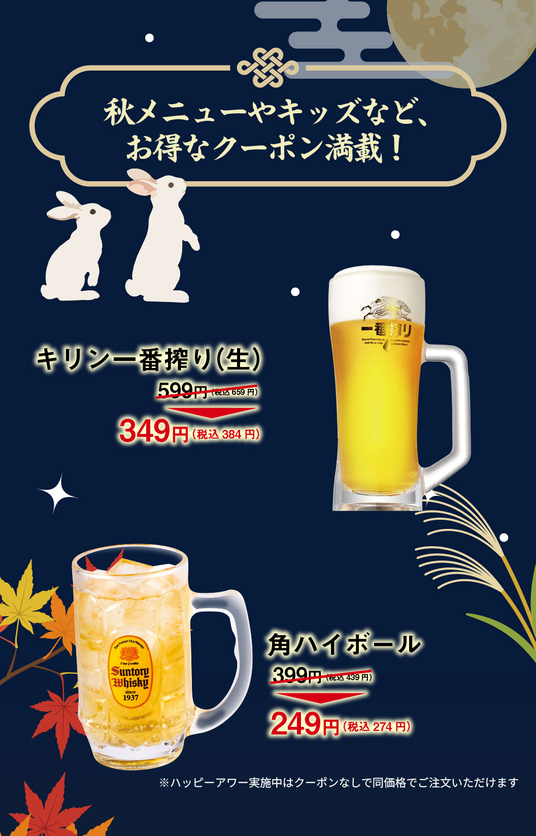 Autumn menu and kids' specials, plus tons of great coupons! Kirin Ichiban Shibori (draft beer) 599 yen (659 yen including tax) → 349 yen (384 yen including tax) Kaku highball 399 yen (439 yen including tax) → 249 yen (274 yen including tax) *During Happy Hour, you can order at the same price without a coupon.