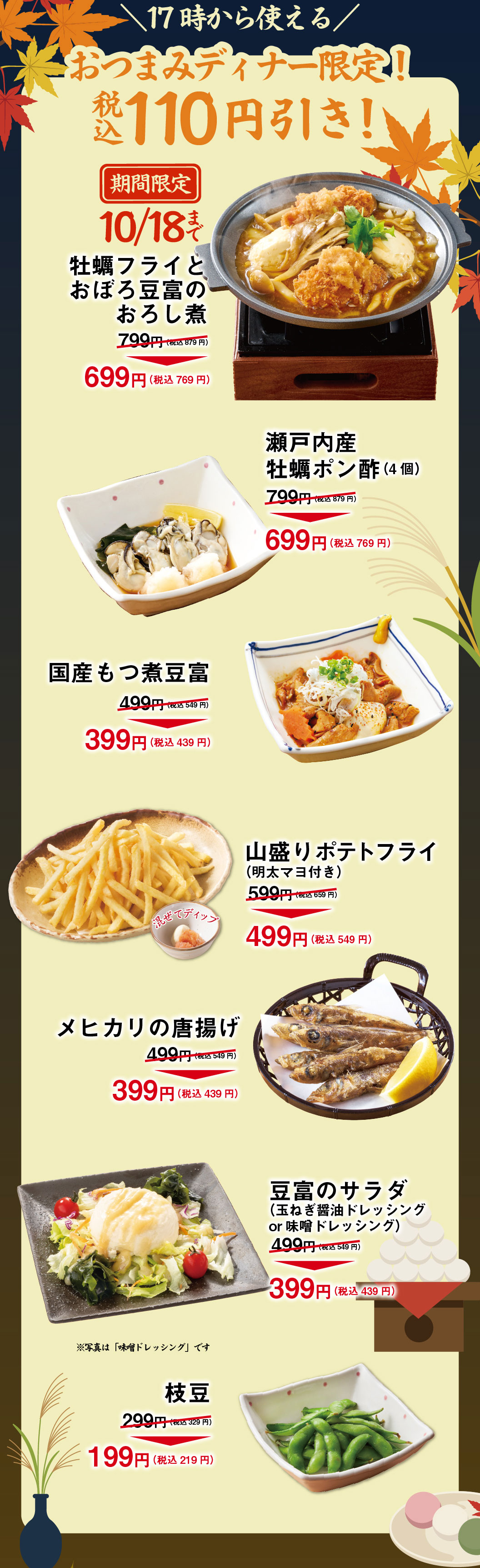 ＼Available from 5pm／Nibbles Dinner Only! 110 yen off (tax included)! Limited time offer until 10/18: Deep-fried oysters and grated daikon radish stew with soft tofu 799 yen (878 yen incl. tax) → 699 yen (769 yen incl. tax) Setouchi Oysters with Ponzu Sauce (4 pieces) 799 yen (878 yen incl. tax) → 699 yen (769 yen incl. tax) Japanese Offal & Tofu Hotpot 499 yen (548 yen incl. tax) → 399 yen (438 yen incl. tax) Large French Fries (with Mentaiko Mayo) 599 yen (658 yen incl. tax) → 499 yen (548 yen incl. tax) Deep fried Mexican fish 499 yen (548 yen incl. tax) → 399 yen (438 yen incl. tax) Tofu salad (Onion & Soy Sauce Dressing or Miso Dressing) 499 yen (548 yen incl. tax) → 399 yen (438 yen incl. tax) *The photo shows "Miso Dressing". Edamame (green soybean) 299 yen (328 yen including tax) → 199 yen (218 yen including tax)