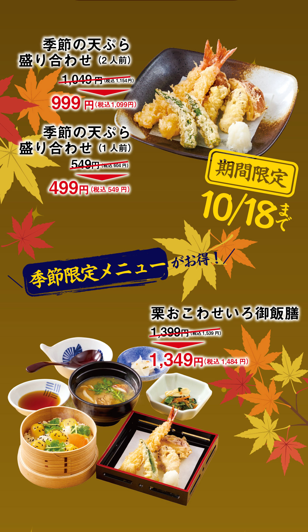 Special offers on seasonal menus! Limited time offer until October 18th: Seasonal Tempura Assortment (for 2 people) ¥1,049 (¥1,154 incl. tax) → ¥999 (¥1,099 incl. tax) Seasonal Tempura Assortment (for 1 person) ¥549 (¥604 incl. tax) → ¥499 (¥549 incl. tax) Bamboo Steamer Basket Chestnut Sticky Rice Bowl Set ¥1,399 (¥1,539 incl. tax) → ¥1,349 (¥1,484 incl. tax)