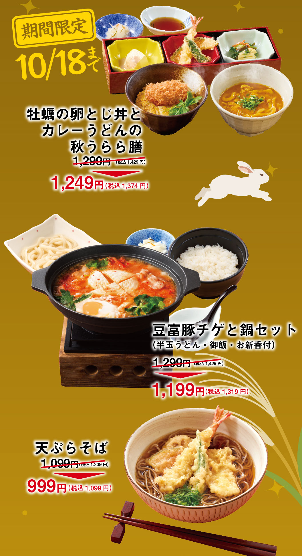 Limited time offer until October 18th: Autumn Delight Set: Oyster and Egg Rice Bowl and Small Curry Udon ¥1,299 (¥1,429 incl. tax) → ¥1,249 (¥1,374 incl. tax) Tofu and Pork Kimchi Stew and Hot Pot Set (with half a serving of udon, rice, and Pickles): ¥1,299 (¥1,429 incl. tax) → ¥1,199 (¥1,319 incl. tax) Tempura ¥1,099 (¥1,209 incl. tax) → ¥999 (¥1,099 incl. tax)