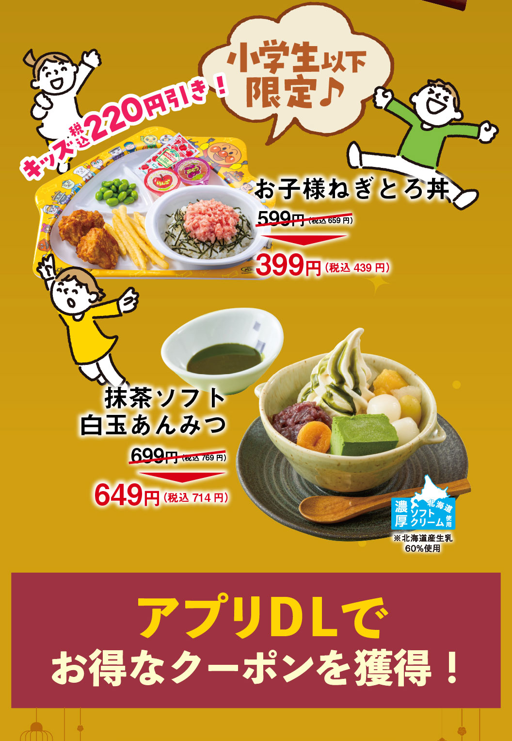 Limited to Elementary school students and younger! Kids get a 220 yen discount (tax included)! Negitoro (minced fatty tuna & green onion) rice bowl for Children 599 yen (659 yen tax included) → 399 yen (439 yen tax included) maccya Soft Serve Shiratama anmitsu 699 yen (769 yen tax included) → 649 yen (714 yen tax included) Rich soft serve ice cream from Hokkaido *Made with 60% Hokkaido raw milk Download the app to get great coupons!