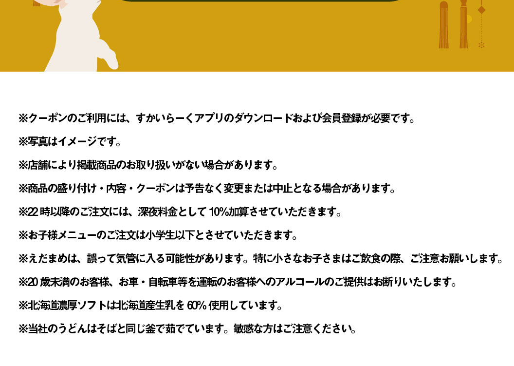* To use the coupon, you need to download Skylark（すかいらーく）app and register as a member. * The photo is for illustrative purposes only. * Some stores may not carry the listed products. * Product presentation, contents, and coupons are subject to change or cancellation without notice. * A 10% late-night surcharge will be added to orders placed after 10 PM. * Children's menus are only available for Elementary school students and younger. * Edamame may be accidentally ingested. Please be especially careful when young children are eating and drinking. * We refuse to serve alcohol to customers under 20 years of age or to customers who will be driving a car or bicycle. * Rich soft serve ice cream from Hokkaido uses 60% Hokkaido-produced raw milk. * Our udon noodles are boiled in the same pot as soba noodles. Please be careful if you have a sensitive stomach.