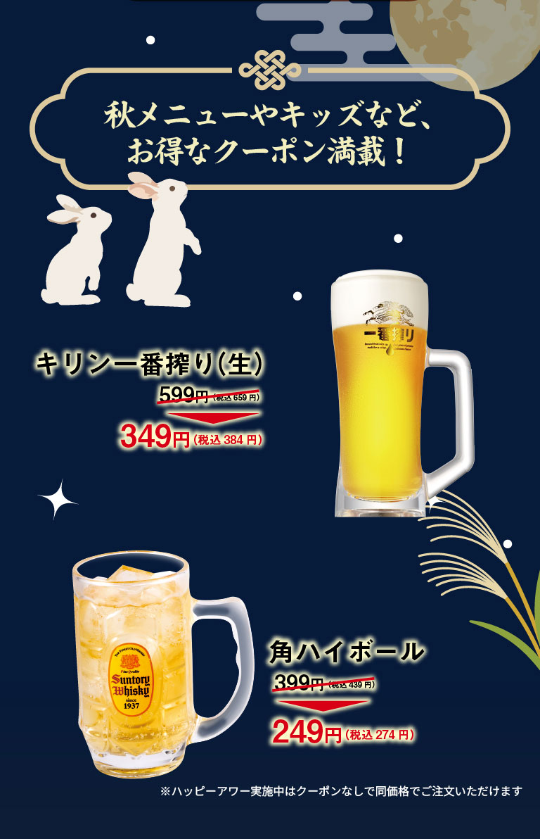 Autumn menu and kids' specials, plus tons of great coupons! Kirin Ichiban Shibori (draft beer) 599 yen (659 yen including tax) → 349 yen (384 yen including tax) Kaku highball 399 yen (439 yen including tax) → 249 yen (274 yen including tax) *During Happy Hour, you can order at the same price without a coupon.