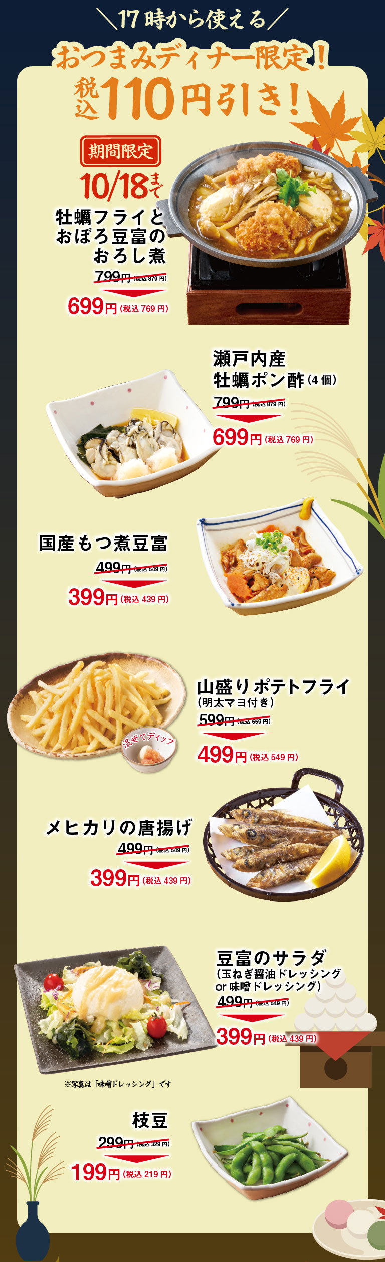 ＼Available from 5pm／Nibbles Dinner Only! 110 yen off (tax included)! Limited time offer until 10/18: Deep-fried oysters and grated daikon radish stew with soft tofu 799 yen (878 yen incl. tax) → 699 yen (769 yen incl. tax) Setouchi Oysters with Ponzu Sauce (4 pieces) 799 yen (878 yen incl. tax) → 699 yen (769 yen incl. tax) Japanese Offal & Tofu Hotpot 499 yen (548 yen incl. tax) → 399 yen (438 yen incl. tax) Large French Fries (with Mentaiko Mayo) 599 yen (658 yen incl. tax) → 499 yen (548 yen incl. tax) Deep fried Mexican fish 499 yen (548 yen incl. tax) → 399 yen (438 yen incl. tax) Tofu salad (Onion & Soy Sauce Dressing or Miso Dressing) 499 yen (548 yen incl. tax) → 399 yen (438 yen incl. tax) *The photo shows "Miso Dressing". Edamame (green soybean) 299 yen (328 yen including tax) → 199 yen (218 yen including tax)