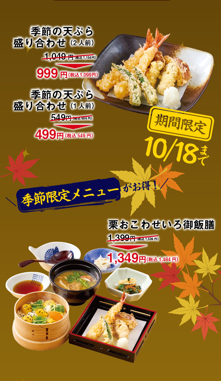Special offers on seasonal menus! Limited time offer until October 18th: Seasonal Tempura Assortment (for 2 people) ¥1,049 (¥1,154 incl. tax) → ¥999 (¥1,099 incl. tax) Seasonal Tempura Assortment (for 1 person) ¥549 (¥604 incl. tax) → ¥499 (¥549 incl. tax) Bamboo Steamer Basket Chestnut Sticky Rice Bowl Set ¥1,399 (¥1,539 incl. tax) → ¥1,349 (¥1,484 incl. tax)