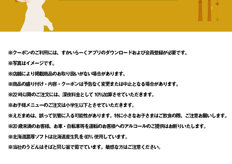* To use the coupon, you need to download Skylark（すかいらーく）app and register as a member. * The photo is for illustrative purposes only. * Some stores may not carry the listed products. * Product presentation, contents, and coupons are subject to change or cancellation without notice. * A 10% late-night surcharge will be added to orders placed after 10 PM. * Children's menus are only available for Elementary school students and younger. * Edamame may be accidentally ingested. Please be especially careful when young children are eating and drinking. * We refuse to serve alcohol to customers under 20 years of age or to customers who will be driving a car or bicycle. * Rich soft serve ice cream from Hokkaido uses 60% Hokkaido-produced raw milk. * Our udon noodles are boiled in the same pot as soba noodles. Please be careful if you have a sensitive stomach.