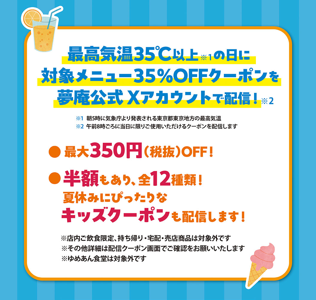 當最高氣溫超過35℃時，我們將在夢庵官方X帳號上發放指定菜色35%的折價券！最高可省350日圓（不含稅）！此外，還有50%的折價券可供選擇，共12張！我們也會發放適合兒童的暑假優惠券！