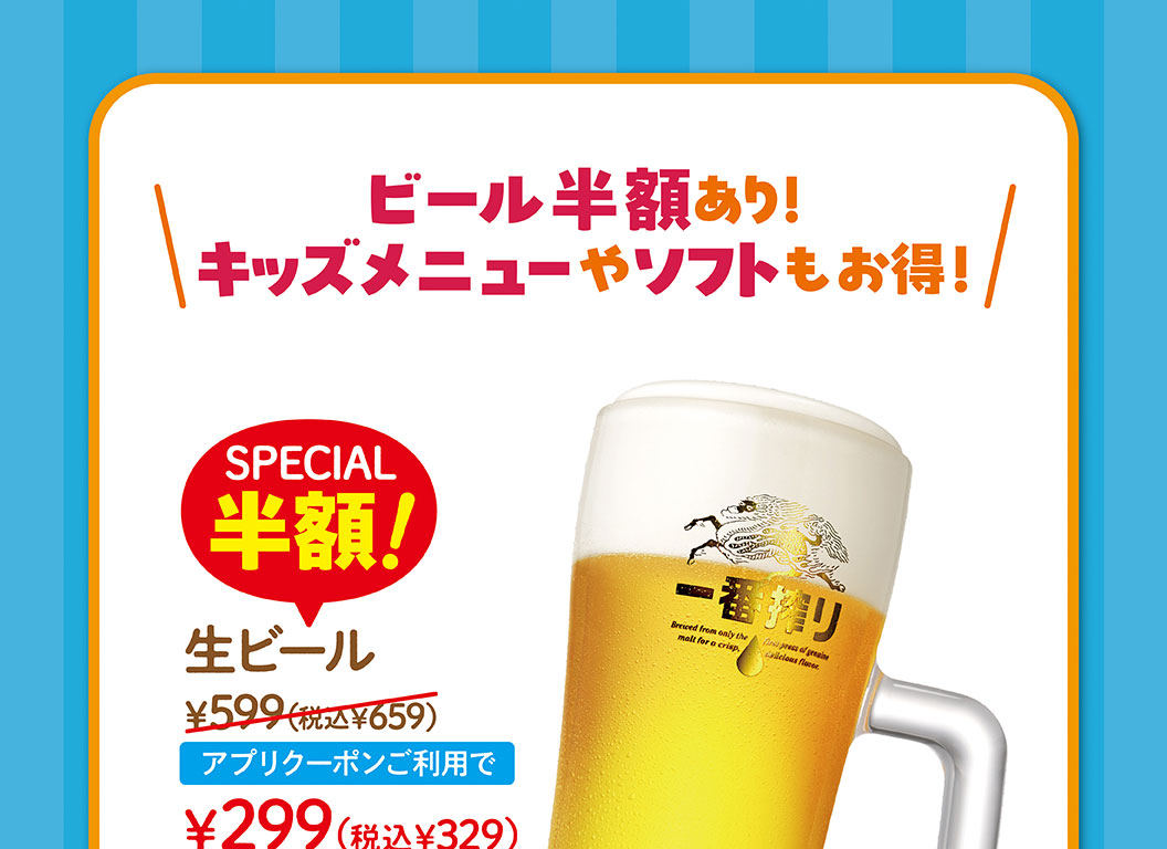 啤酒半價!兒童菜單和軟餐也很劃算!SPECIAL半價!生啤酒599日元 (含稅659日元)，使用申請優惠券299日元 (含稅329日元) 。