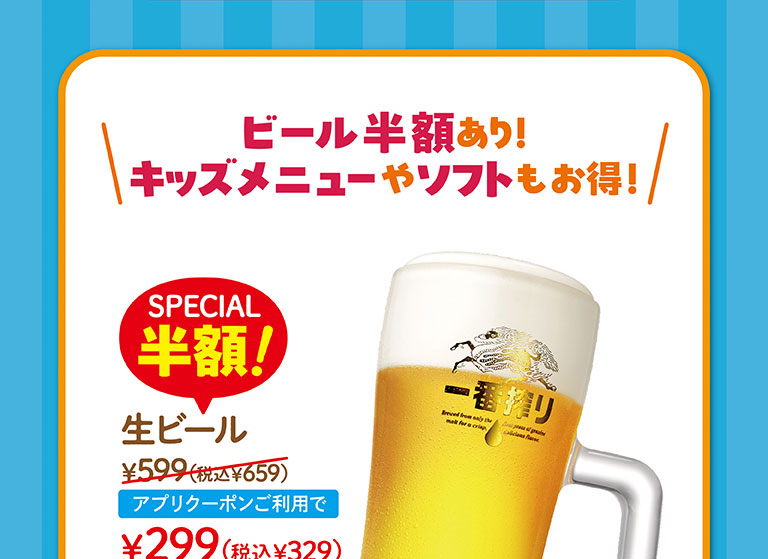 啤酒半價!兒童菜單和軟餐也很劃算!SPECIAL半價!生啤酒599日元 (含稅659日元)，使用申請優惠券299日元 (含稅329日元) 。